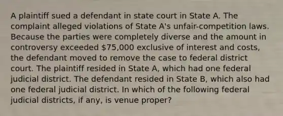 A plaintiff sued a defendant in state court in State A. The complaint alleged violations of State A's unfair-competition laws. Because the parties were completely diverse and the amount in controversy exceeded 75,000 exclusive of interest and costs, the defendant moved to remove the case to federal district court. The plaintiff resided in State A, which had one federal judicial district. The defendant resided in State B, which also had one federal judicial district. In which of the following federal judicial districts, if any, is venue proper?