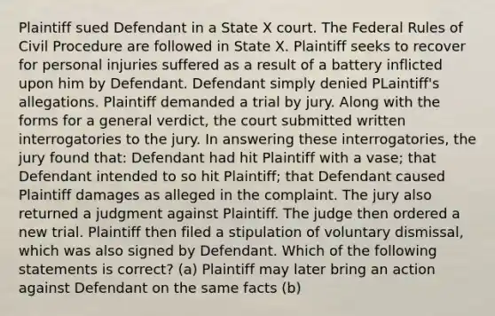 Plaintiff sued Defendant in a State X court. The Federal Rules of Civil Procedure are followed in State X. Plaintiff seeks to recover for personal injuries suffered as a result of a battery inflicted upon him by Defendant. Defendant simply denied PLaintiff's allegations. Plaintiff demanded a trial by jury. Along with the forms for a general verdict, the court submitted written interrogatories to the jury. In answering these interrogatories, the jury found that: Defendant had hit Plaintiff with a vase; that Defendant intended to so hit Plaintiff; that Defendant caused Plaintiff damages as alleged in the complaint. The jury also returned a judgment against Plaintiff. The judge then ordered a new trial. Plaintiff then filed a stipulation of voluntary dismissal, which was also signed by Defendant. Which of the following statements is correct? (a) Plaintiff may later bring an action against Defendant on the same facts (b)