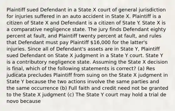 Plaintiff sued Defendant in a State X court of general jurisdiction for injuries suffered in an auto accident in State X. Plaintiff is a citizen of State X and Defendant is a citizen of State Y. State X is a comparative negligence state. The jury finds Defendant eighty percent at fault, and Plaintiff twenty percent at fault, and rules that Defendant must pay Plaintiff 16,000 for the latter's injuries. Since all of Defendant's assets are in State Y, Plaintiff sued Defendant on State X judgment in a State Y court. State Y is a contributory negligence state. Assuming the State X decision is final, which of the following statements is correct? (a) Res judicata precludes Plaintiff from suing on the State X judgment in State Y because the two actions involve the same parties and the same occurrence (b) Full faith and credit need not be granted to the State X judgment (c) The State Y court may hold a trial de novo because