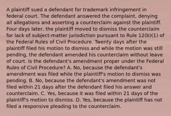 A plaintiff sued a defendant for trademark infringement in federal court. The defendant answered the complaint, denying all allegations and asserting a counterclaim against the plaintiff. Four days later, the plaintiff moved to dismiss the counterclaim for lack of subject-matter jurisdiction pursuant to Rule 12(b)(1) of the Federal Rules of Civil Procedure. Twenty days after the plaintiff filed his motion to dismiss and while the motion was still pending, the defendant amended his counterclaim without leave of court. Is the defendant's amendment proper under the Federal Rules of Civil Procedure? A. No, because the defendant's amendment was filed while the plaintiff's motion to dismiss was pending. B. No, because the defendant's amendment was not filed within 21 days after the defendant filed his answer and counterclaim. C. Yes, because it was filed within 21 days of the plaintiff's motion to dismiss. D. Yes, because the plaintiff has not filed a responsive pleading to the counterclaim.