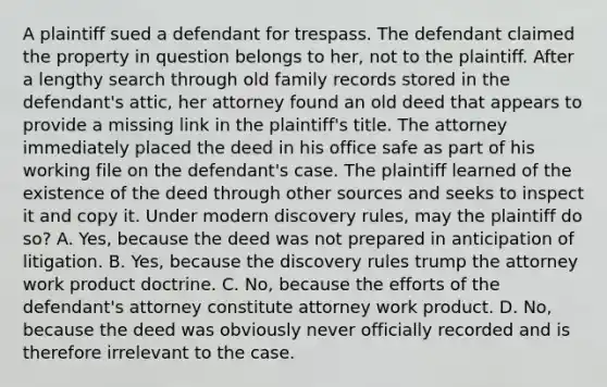 A plaintiff sued a defendant for trespass. The defendant claimed the property in question belongs to her, not to the plaintiff. After a lengthy search through old family records stored in the defendant's attic, her attorney found an old deed that appears to provide a missing link in the plaintiff's title. The attorney immediately placed the deed in his office safe as part of his working file on the defendant's case. The plaintiff learned of the existence of the deed through other sources and seeks to inspect it and copy it. Under modern discovery rules, may the plaintiff do so? A. Yes, because the deed was not prepared in anticipation of litigation. B. Yes, because the discovery rules trump the attorney work product doctrine. C. No, because the efforts of the defendant's attorney constitute attorney work product. D. No, because the deed was obviously never officially recorded and is therefore irrelevant to the case.