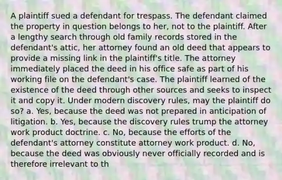 A plaintiff sued a defendant for trespass. The defendant claimed the property in question belongs to her, not to the plaintiff. After a lengthy search through old family records stored in the defendant's attic, her attorney found an old deed that appears to provide a missing link in the plaintiff's title. The attorney immediately placed the deed in his office safe as part of his working file on the defendant's case. The plaintiff learned of the existence of the deed through other sources and seeks to inspect it and copy it. Under modern discovery rules, may the plaintiff do so? a. Yes, because the deed was not prepared in anticipation of litigation. b. Yes, because the discovery rules trump the attorney work product doctrine. c. No, because the efforts of the defendant's attorney constitute attorney work product. d. No, because the deed was obviously never officially recorded and is therefore irrelevant to th