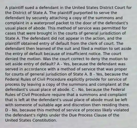 A plaintiff sued a defendant in the United States District Court for the District of State A. The plaintiff purported to serve the defendant by securely attaching a copy of the summons and complaint in a waterproof packet to the door of the defendant's usual place of abode. This method of service was permitted for cases that were brought in the courts of general jurisdiction of State A. The defendant did not appear in the action, and the plaintiff obtained entry of default from the clerk of court. The defendant then learned of the suit and filed a motion to set aside the entry of default because of insufficient notice. The court denied the motion. Was the court correct to deny the motion to set aside entry of default? A - Yes, because the defendant was served in accordance with a method of service that was proper for courts of general jurisdiction of State A. B - Yes, because the Federal Rules of Civil Procedure explicitly provide for service of process by leaving a copy of the summons and complaint at the defendant's usual place of abode. C - No, because the Federal Rules of Civil Procedure require that a summons and complaint that is left at the defendant's usual place of abode must be left with someone of suitable age and discretion then residing there. D - No, because this method of service of process likely violated the defendant's rights under the Due Process Clause of the United States Constitution.