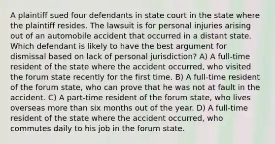 A plaintiff sued four defendants in state court in the state where the plaintiff resides. The lawsuit is for personal injuries arising out of an automobile accident that occurred in a distant state. Which defendant is likely to have the best argument for dismissal based on lack of personal jurisdiction? A) A full-time resident of the state where the accident occurred, who visited the forum state recently for the first time. B) A full-time resident of the forum state, who can prove that he was not at fault in the accident. C) A part-time resident of the forum state, who lives overseas more than six months out of the year. D) A full-time resident of the state where the accident occurred, who commutes daily to his job in the forum state.