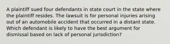 A plaintiff sued four defendants in state court in the state where the plaintiff resides. The lawsuit is for personal injuries arising out of an automobile accident that occurred in a distant state. Which defendant is likely to have the best argument for dismissal based on lack of personal jurisdiction?