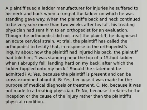 A plaintiff sued a ladder manufacturer for injuries he suffered to his neck and back when a rung of the ladder on which he was standing gave way. When the plaintiff's back and neck continued to be very sore more than two weeks after his fall, his treating physician had sent him to an orthopedist for an evaluation. Though the orthopedist did not treat the plaintiff, he diagnosed an acute cervical strain. At trial, the plaintiff has called the orthopedist to testify that, in response to the orthopedist's inquiry about how the plaintiff had injured his back, the plaintiff had told him, "I was standing near the top of a 15-foot ladder when I abruptly fell, landing hard on my back, after which the ladder toppled onto my neck." Should the statement be admitted? A: Yes, because the plaintiff is present and can be cross-examined about it. B: Yes, because it was made for the purpose of medical diagnosis or treatment. C: No, because it was not made to a treating physician. D: No, because it relates to the inception or the cause of the injury rather than the plaintiff's physical condition.