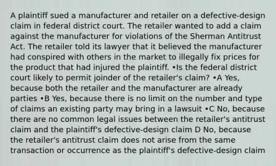 A plaintiff sued a manufacturer and retailer on a defective-design claim in federal district court. The retailer wanted to add a claim against the manufacturer for violations of the Sherman Antitrust Act. The retailer told its lawyer that it believed the manufacturer had conspired with others in the market to illegally fix prices for the product that had injured the plaintiff. •Is the federal district court likely to permit joinder of the retailer's claim? •A Yes, because both the retailer and the manufacturer are already parties •B Yes, because there is no limit on the number and type of claims an existing party may bring in a lawsuit •C No, because there are no common legal issues between the retailer's antitrust claim and the plaintiff's defective-design claim D No, because the retailer's antitrust claim does not arise from the same transaction or occurrence as the plaintiff's defective-design claim