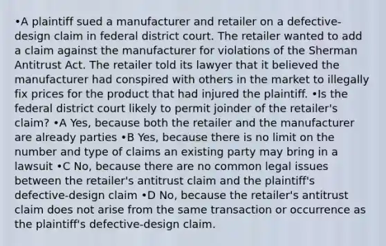 •A plaintiff sued a manufacturer and retailer on a defective-design claim in federal district court. The retailer wanted to add a claim against the manufacturer for violations of the Sherman Antitrust Act. The retailer told its lawyer that it believed the manufacturer had conspired with others in the market to illegally fix prices for the product that had injured the plaintiff. •Is the federal district court likely to permit joinder of the retailer's claim? •A Yes, because both the retailer and the manufacturer are already parties •B Yes, because there is no limit on the number and type of claims an existing party may bring in a lawsuit •C No, because there are no common legal issues between the retailer's antitrust claim and the plaintiff's defective-design claim •D No, because the retailer's antitrust claim does not arise from the same transaction or occurrence as the plaintiff's defective-design claim.