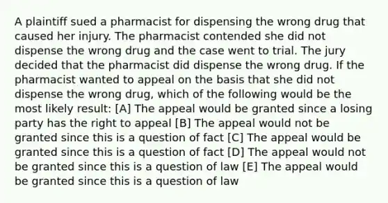 A plaintiff sued a pharmacist for dispensing the wrong drug that caused her injury. The pharmacist contended she did not dispense the wrong drug and the case went to trial. The jury decided that the pharmacist did dispense the wrong drug. If the pharmacist wanted to appeal on the basis that she did not dispense the wrong drug, which of the following would be the most likely result: [A] The appeal would be granted since a losing party has the right to appeal [B] The appeal would not be granted since this is a question of fact [C] The appeal would be granted since this is a question of fact [D] The appeal would not be granted since this is a question of law [E] The appeal would be granted since this is a question of law