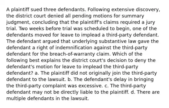 A plaintiff sued three defendants. Following extensive discovery, the district court denied all pending motions for summary judgment, concluding that the plaintiff's claims required a jury trial. Two weeks before trial was scheduled to begin, one of the defendants moved for leave to implead a third-party defendant. The defendant argued that underlying substantive law gave the defendant a right of indemnification against the third-party defendant for the breach-of-warranty claim. Which of the following best explains the district court's decision to deny the defendant's motion for leave to implead the third-party defendant? a. The plaintiff did not originally join the third-party defendant to the lawsuit. b. The defendant's delay in bringing the third-party complaint was excessive. c. The third-party defendant may not be directly liable to the plaintiff. d. There are multiple defendants in the lawsuit.