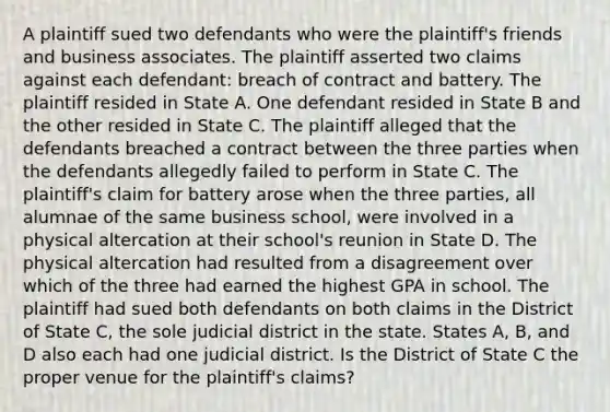 A plaintiff sued two defendants who were the plaintiff's friends and business associates. The plaintiff asserted two claims against each defendant: breach of contract and battery. The plaintiff resided in State A. One defendant resided in State B and the other resided in State C. The plaintiff alleged that the defendants breached a contract between the three parties when the defendants allegedly failed to perform in State C. The plaintiff's claim for battery arose when the three parties, all alumnae of the same business school, were involved in a physical altercation at their school's reunion in State D. The physical altercation had resulted from a disagreement over which of the three had earned the highest GPA in school. The plaintiff had sued both defendants on both claims in the District of State C, the sole judicial district in the state. States A, B, and D also each had one judicial district. Is the District of State C the proper venue for the plaintiff's claims?