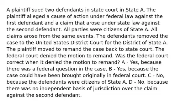 A plaintiff sued two defendants in state court in State A. The plaintiff alleged a cause of action under federal law against the first defendant and a claim that arose under state law against the second defendant. All parties were citizens of State A. All claims arose from the same events. The defendants removed the case to the United States District Court for the District of State A. The plaintiff moved to remand the case back to state court. The federal court denied the motion to remand. Was the federal court correct when it denied the motion to remand? A - Yes, because there was a federal question in the case. B - Yes, because the case could have been brought originally in federal court. C - No, because the defendants were citizens of State A. D - No, because there was no independent basis of jurisdiction over the claim against the second defendant.