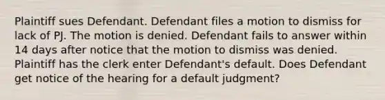 Plaintiff sues Defendant. Defendant files a motion to dismiss for lack of PJ. The motion is denied. Defendant fails to answer within 14 days after notice that the motion to dismiss was denied. Plaintiff has the clerk enter Defendant's default. Does Defendant get notice of the hearing for a default judgment?