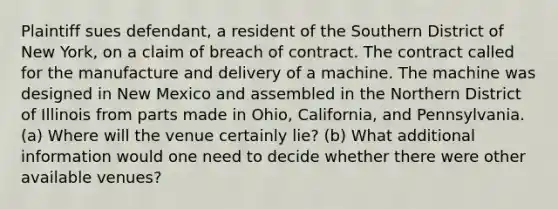 Plaintiff sues defendant, a resident of the Southern District of New York, on a claim of breach of contract. The contract called for the manufacture and delivery of a machine. The machine was designed in New Mexico and assembled in the Northern District of Illinois from parts made in Ohio, California, and Pennsylvania. (a) Where will the venue certainly lie? (b) What additional information would one need to decide whether there were other available venues?