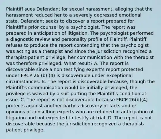 Plaintiff sues Defendant for sexual harassment, alleging that the harassment reduced her to a severely depressed emotional state. Defendant seeks to discover a report prepared for Plaintiff's prior counsel by a psychologist. The report was prepared in anticipation of litigation. The psychologist performed a diagnostic review and personality profile of Plaintiff. Plaintiff refuses to produce the report contending that the psychologist was acting as a therapist and since the jurisdiction recognized a therapist-patient privilege, her communication with the therapist was therefore privileged. What result? A. The report is discoverable since a non testifying expert's report protected under FRCP 26 (b) (4) is discoverable under exceptional circumstances. B. The report is discoverable because, though the Plaintiff's communication would be initially privileged, the privilege is waived by a suit putting the Plaintiff's condition at issue. C. The report is not discoverable because FRCP 26(b)(4) protects against another party's discovery of facts and or opinions of consulting experts who are retained in anticipation of litigation and not expected to testify at trial. D. The report is not discoverable because the jurisdiction recognized a therapist-patient privilege.