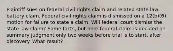 Plaintiff sues on federal civil rights claim and related state law battery claim. Federal civil rights claim is dismissed on a 12(b)(6) motion for failure to state a claim. Will federal court dismiss the state law claim? Same facts, but here federal claim is decided on summary judgment only two weeks before trial is to start, after discovery. What result?