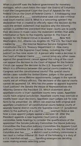 When a plaintiff sues the federal government for monetary damages, which court hears the case? the District of Columbia Court the Congressional Court the Court of Appeals for the Federal Circuit the Court of Federal Claims 7. A kidnapping case is an example of a _____. constitutional case civil case criminal case court-martial case 8. What is a concurring opinion? the declaration that is created to officially reject the decision by the court the written statement that explains why the minority opinion is justified the precedent that lower courts use to justify their decisions in major cases the statement written that adds information or facts to the majority opinion 9. The Court of Appeals for the Federal Circuit is located in _____. New York Washington, D.C. Atlanta Los Angeles 10. The U.S. Tax Court was created by _____. the Internal Revenue Service Congress the Constitution the U.S. Treasury Department 11. How many justices sit on the Supreme Court today, including the Chief Justice? six five nine seven 12. A person who loses a decision in the Court of Federal Claims _____. cannot bring any other cases against the government cannot appeal the ruling of the court can appeal the decision to the Court of Appeal for the Federal Circuit can appeal the decision to the U.S. Supreme Court 13. Which is a difference between the special courts created by Congress and the constitutional courts? The special courts decide cases outside the United States. Judges in the special courts do not serve lifetime appointments. Judges in the special courts are all military officers. The decisions of the special courts cannot be appealed. 14. Who has the power to appoint Supreme Court justices? the Senate the House of Representatives the Attorney General the President 15. Which statement about appellate courts is true? Appellate courts retry cases. Appellate courts have original jurisdiction. Appellate courts may overrule or modify lower court decisions. Appellate court judges ask for new facts to be presented. 16. Which can exercise both original and appellate jurisdiction? all constitutional courts federal courts of appeals federal district courts the Supreme Court 17. Jurisdiction refers to the authority of a court to _____. overturn federal law hear a case appoint judges appeal a decision 18. After the President appoints a new Supreme Court justice, which committee holds hearings to consider the qualifications of the appointee? the Senate Judiciary Committee the House Judiciary Committee the Executive Judiciary Committee the Appeals Court Judiciary Committee 19. In addition to local courts, the District of Columbia also has _____. a district court a military commission a tax court a civilian tribunal 20. Each of the following is a duty of a U.S. marshal except _____. handling emergencies deciding cases making arrests selecting juries