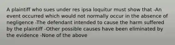 A plaintiff who sues under res ipsa loquitur must show that -An event occurred which would not normally occur in the absence of negligence -The defendant intended to cause the harm suffered by the plaintiff -Other possible causes have been eliminated by the evidence -None of the above