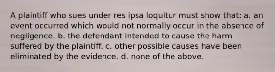 A plaintiff who sues under res ipsa loquitur must show that: a. an event occurred which would not normally occur in the absence of negligence. b. the defendant intended to cause the harm suffered by the plaintiff. c. other possible causes have been eliminated by the evidence. d. none of the above.