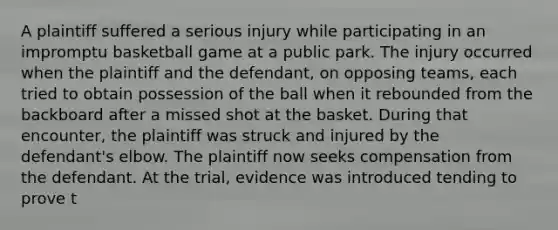 A plaintiff suffered a serious injury while participating in an impromptu basketball game at a public park. The injury occurred when the plaintiff and the defendant, on opposing teams, each tried to obtain possession of the ball when it rebounded from the backboard after a missed shot at the basket. During that encounter, the plaintiff was struck and injured by the defendant's elbow. The plaintiff now seeks compensation from the defendant. At the trial, evidence was introduced tending to prove t