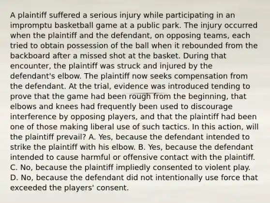 A plaintiff suffered a serious injury while participating in an impromptu basketball game at a public park. The injury occurred when the plaintiff and the defendant, on opposing teams, each tried to obtain possession of the ball when it rebounded from the backboard after a missed shot at the basket. During that encounter, the plaintiff was struck and injured by the defendant's elbow. The plaintiff now seeks compensation from the defendant. At the trial, evidence was introduced tending to prove that the game had been rough from the beginning, that elbows and knees had frequently been used to discourage interference by opposing players, and that the plaintiff had been one of those making liberal use of such tactics. In this action, will the plaintiff prevail? A. Yes, because the defendant intended to strike the plaintiff with his elbow. B. Yes, because the defendant intended to cause harmful or offensive contact with the plaintiff. C. No, because the plaintiff impliedly consented to violent play. D. No, because the defendant did not intentionally use force that exceeded the players' consent.