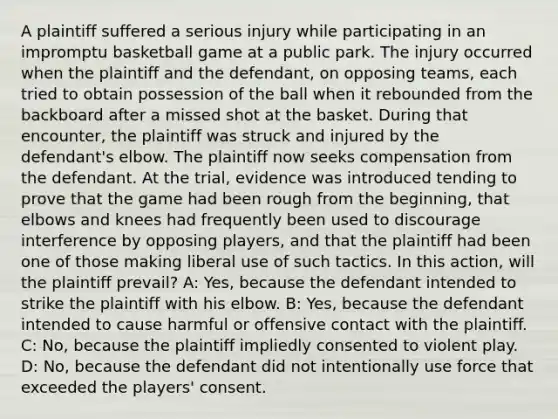 A plaintiff suffered a serious injury while participating in an impromptu basketball game at a public park. The injury occurred when the plaintiff and the defendant, on opposing teams, each tried to obtain possession of the ball when it rebounded from the backboard after a missed shot at the basket. During that encounter, the plaintiff was struck and injured by the defendant's elbow. The plaintiff now seeks compensation from the defendant. At the trial, evidence was introduced tending to prove that the game had been rough from the beginning, that elbows and knees had frequently been used to discourage interference by opposing players, and that the plaintiff had been one of those making liberal use of such tactics. In this action, will the plaintiff prevail? A: Yes, because the defendant intended to strike the plaintiff with his elbow. B: Yes, because the defendant intended to cause harmful or offensive contact with the plaintiff. C: No, because the plaintiff impliedly consented to violent play. D: No, because the defendant did not intentionally use force that exceeded the players' consent.