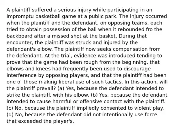 A plaintiff suffered a serious injury while participating in an impromptu basketball game at a public park. The injury occurred when the plaintiff and the defendant, on opposing teams, each tried to obtain possession of the ball when it rebounded fro the backboard after a missed shot at the basket. During that encounter, the plaintiff was struck and injured by the defendant's elbow. The plaintiff now seeks compensation from the defendant. At the trial, evidence was introduced tending to prove that the game had been rough from the beginning, that elbows and knees had frequently been used to discourage interference by opposing players, and that the plaintiff had been one of those making liberal use of such tactics. In this action, will the plaintiff prevail? (a) Yes, because the defendant intended to strike the plaintiff. with his elbow. (b) Yes, because the defendant intended to cause harmful or offensive contact with the plaintiff. (c) No, because the plaintiff impliedly consented to violent play. (d) No, because the defendant did not intentionally use force that exceeded the player's.