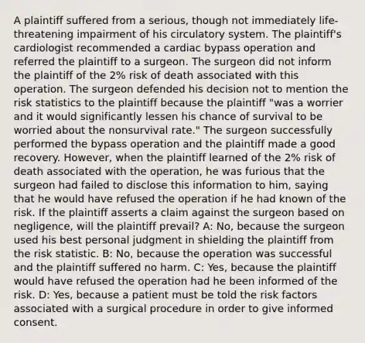 A plaintiff suffered from a serious, though not immediately life-threatening impairment of his circulatory system. The plaintiff's cardiologist recommended a cardiac bypass operation and referred the plaintiff to a surgeon. The surgeon did not inform the plaintiff of the 2% risk of death associated with this operation. The surgeon defended his decision not to mention the risk statistics to the plaintiff because the plaintiff "was a worrier and it would significantly lessen his chance of survival to be worried about the nonsurvival rate." The surgeon successfully performed the bypass operation and the plaintiff made a good recovery. However, when the plaintiff learned of the 2% risk of death associated with the operation, he was furious that the surgeon had failed to disclose this information to him, saying that he would have refused the operation if he had known of the risk. If the plaintiff asserts a claim against the surgeon based on negligence, will the plaintiff prevail? A: No, because the surgeon used his best personal judgment in shielding the plaintiff from the risk statistic. B: No, because the operation was successful and the plaintiff suffered no harm. C: Yes, because the plaintiff would have refused the operation had he been informed of the risk. D: Yes, because a patient must be told the risk factors associated with a surgical procedure in order to give informed consent.