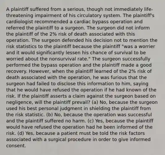 A plaintiff suffered from a serious, though not immediately life-threatening impairment of his circulatory system. The plaintiff's cardiologist recommended a cardiac bypass operation and referred the plaintiff to a surgeon. The surgeon did not inform the plaintiff of the 2% risk of death associated with this operation. The surgeon defended his decision not to mention the risk statistics to the plaintiff because the plaintiff "was a worrier and it would significantly lessen his chance of survival to be worried about the nonsurvival rate." The surgeon successfully performed the bypass operation and the plaintiff made a good recovery. However, when the plaintiff learned of the 2% risk of death associated with the operation, he was furious that the surgeon had failed to disclose this information to him, saying that he would have refused the operation if he had known of the risk. If the plaintiff asserts a claim against the surgeon based on negligence, will the plaintiff prevail? (a) No, because the surgeon used his best personal judgment in shielding the plaintiff from the risk statistic. (b) No, because the operation was successful and the plaintiff suffered no harm. (c) Yes, because the plaintiff would have refused the operation had he been informed of the risk. (d) Yes, because a patient must be told the risk factors associated with a surgical procedure in order to give informed consent.