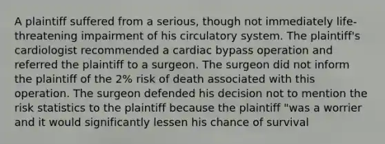 A plaintiff suffered from a serious, though not immediately life-threatening impairment of his circulatory system. The plaintiff's cardiologist recommended a cardiac bypass operation and referred the plaintiff to a surgeon. The surgeon did not inform the plaintiff of the 2% risk of death associated with this operation. The surgeon defended his decision not to mention the risk statistics to the plaintiff because the plaintiff "was a worrier and it would significantly lessen his chance of survival