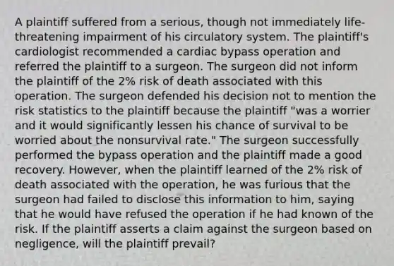 A plaintiff suffered from a serious, though not immediately life-threatening impairment of his circulatory system. The plaintiff's cardiologist recommended a cardiac bypass operation and referred the plaintiff to a surgeon. The surgeon did not inform the plaintiff of the 2% risk of death associated with this operation. The surgeon defended his decision not to mention the risk statistics to the plaintiff because the plaintiff "was a worrier and it would significantly lessen his chance of survival to be worried about the nonsurvival rate." The surgeon successfully performed the bypass operation and the plaintiff made a good recovery. However, when the plaintiff learned of the 2% risk of death associated with the operation, he was furious that the surgeon had failed to disclose this information to him, saying that he would have refused the operation if he had known of the risk. If the plaintiff asserts a claim against the surgeon based on negligence, will the plaintiff prevail?