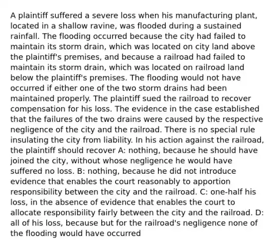 A plaintiff suffered a severe loss when his manufacturing plant, located in a shallow ravine, was flooded during a sustained rainfall. The flooding occurred because the city had failed to maintain its storm drain, which was located on city land above the plaintiff's premises, and because a railroad had failed to maintain its storm drain, which was located on railroad land below the plaintiff's premises. The flooding would not have occurred if either one of the two storm drains had been maintained properly. The plaintiff sued the railroad to recover compensation for his loss. The evidence in the case established that the failures of the two drains were caused by the respective negligence of the city and the railroad. There is no special rule insulating the city from liability. In his action against the railroad, the plaintiff should recover A: nothing, because he should have joined the city, without whose negligence he would have suffered no loss. B: nothing, because he did not introduce evidence that enables the court reasonably to apportion responsibility between the city and the railroad. C: one-half his loss, in the absence of evidence that enables the court to allocate responsibility fairly between the city and the railroad. D: all of his loss, because but for the railroad's negligence none of the flooding would have occurred