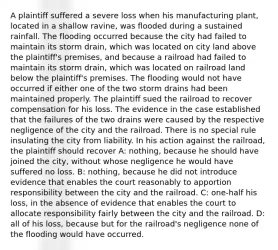 A plaintiff suffered a severe loss when his manufacturing plant, located in a shallow ravine, was flooded during a sustained rainfall. The flooding occurred because the city had failed to maintain its storm drain, which was located on city land above the plaintiff's premises, and because a railroad had failed to maintain its storm drain, which was located on railroad land below the plaintiff's premises. The flooding would not have occurred if either one of the two storm drains had been maintained properly. The plaintiff sued the railroad to recover compensation for his loss. The evidence in the case established that the failures of the two drains were caused by the respective negligence of the city and the railroad. There is no special rule insulating the city from liability. In his action against the railroad, the plaintiff should recover A: nothing, because he should have joined the city, without whose negligence he would have suffered no loss. B: nothing, because he did not introduce evidence that enables the court reasonably to apportion responsibility between the city and the railroad. C: one-half his loss, in the absence of evidence that enables the court to allocate responsibility fairly between the city and the railroad. D: all of his loss, because but for the railroad's negligence none of the flooding would have occurred.