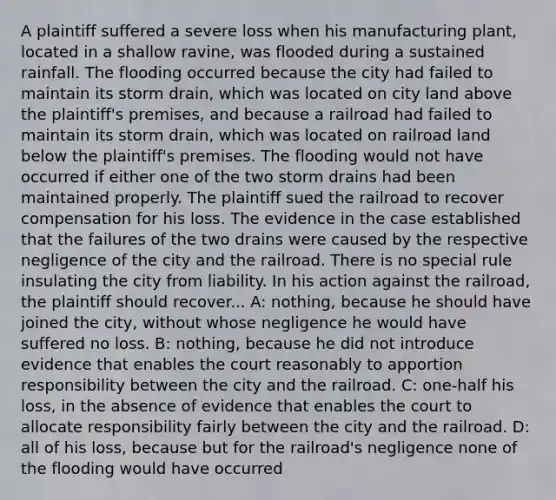 A plaintiff suffered a severe loss when his manufacturing plant, located in a shallow ravine, was flooded during a sustained rainfall. The flooding occurred because the city had failed to maintain its storm drain, which was located on city land above the plaintiff's premises, and because a railroad had failed to maintain its storm drain, which was located on railroad land below the plaintiff's premises. The flooding would not have occurred if either one of the two storm drains had been maintained properly. The plaintiff sued the railroad to recover compensation for his loss. The evidence in the case established that the failures of the two drains were caused by the respective negligence of the city and the railroad. There is no special rule insulating the city from liability. In his action against the railroad, the plaintiff should recover... A: nothing, because he should have joined the city, without whose negligence he would have suffered no loss. B: nothing, because he did not introduce evidence that enables the court reasonably to apportion responsibility between the city and the railroad. C: one-half his loss, in the absence of evidence that enables the court to allocate responsibility fairly between the city and the railroad. D: all of his loss, because but for the railroad's negligence none of the flooding would have occurred