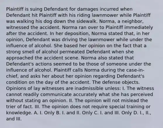 Plaintiff is suing Defendant for damages incurred when Defendant hit Plaintiff with his riding lawnmower while Plaintiff was walking his dog down the sidewalk. Norma, a neighbor, witnessed the accident. Norma ran over to Plaintiff immediately after the accident. In her deposition, Norma stated that, in her opinion, Defendant was driving the lawnmower while under the influence of alcohol. She based her opinion on the fact that a strong smell of alcohol permeated Defendant when she approached the accident scene. Norma also stated that Defendant's actions seemed to be those of someone under the influence of alcohol. Plaintiff calls Norma during the case-in-chief, and asks her about her opinion regarding Defendant's condition on the day of the accident. The defense objects. Opinions of lay witnesses are inadmissible unless: I. The witness cannot readily communicate accurately what she has perceived without stating an opinion. II. The opinion will not mislead the trier of fact. III. The opinion does not require special training or knowledge. A. I. Only B. I. and II. Only C. I. and III. Only D. I., II., and III.