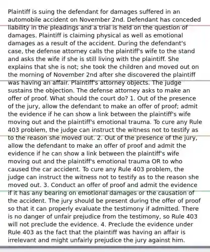 Plaintiff is suing the defendant for damages suffered in an automobile accident on November 2nd. Defendant has conceded liability in the pleadings and a trial is held on the question of damages. Plaintiff is claiming physical as well as emotional damages as a result of the accident. During the defendant's case, the defense attorney calls the plaintiff's wife to the stand and asks the wife if she is still living with the plaintiff. She explains that she is not; she took the children and moved out on the morning of November 2nd after she discovered the plaintiff was having an affair. Plaintiff's attorney objects. The judge sustains the objection. The defense attorney asks to make an offer of proof. What should the court do? 1. Out of the presence of the jury, allow the defendant to make an offer of proof; admit the evidence if he can show a link between the plaintiff's wife moving out and the plaintiff's emotional trauma. To cure any Rule 403 problem, the judge can instruct the witness not to testify as to the reason she moved out. 2. Out of the presence of the jury, allow the defendant to make an offer of proof and admit the evidence if he can show a link between the plaintiff's wife moving out and the plaintiff's emotional trauma OR to who caused the car accident. To cure any Rule 403 problem, the judge can instruct the witness not to testify as to the reason she moved out. 3. Conduct an offer of proof and admit the evidence if it has any bearing on emotional damages or the causation of the accident. The jury should be present during the offer of proof so that it can properly evaluate the testimony if admitted. There is no danger of unfair prejudice from the testimony, so Rule 403 will not preclude the evidence. 4. Preclude the evidence under Rule 403 as the fact that the plaintiff was having an affair is irrelevant and might unfairly prejudice the jury against him.