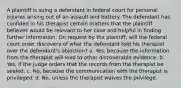 A plaintiff is suing a defendant in federal court for personal injuries arising out of an assault and battery. The defendant has confided in his therapist certain matters that the plaintiff believes would be relevant to her case and helpful in finding further information. On request by the plaintiff, will the federal court order discovery of what the defendant told his therapist over the defendant's objection? a. Yes, because the information from the therapist will lead to other discoverable evidence. b. Yes, if the judge orders that the records from the therapist be sealed. c. No, because the communication with the therapist is privileged. d. No, unless the therapist waives the privilege.