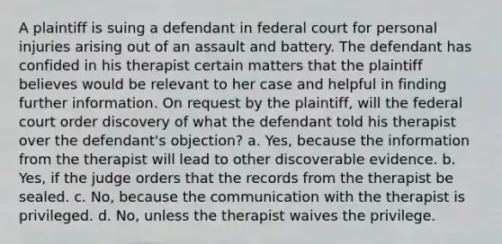 A plaintiff is suing a defendant in federal court for personal injuries arising out of an assault and battery. The defendant has confided in his therapist certain matters that the plaintiff believes would be relevant to her case and helpful in finding further information. On request by the plaintiff, will the federal court order discovery of what the defendant told his therapist over the defendant's objection? a. Yes, because the information from the therapist will lead to other discoverable evidence. b. Yes, if the judge orders that the records from the therapist be sealed. c. No, because the communication with the therapist is privileged. d. No, unless the therapist waives the privilege.