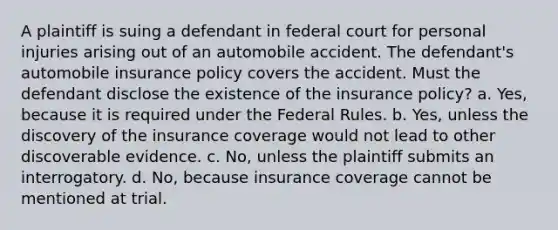 A plaintiff is suing a defendant in federal court for personal injuries arising out of an automobile accident. The defendant's automobile insurance policy covers the accident. Must the defendant disclose the existence of the insurance policy? a. Yes, because it is required under the Federal Rules. b. Yes, unless the discovery of the insurance coverage would not lead to other discoverable evidence. c. No, unless the plaintiff submits an interrogatory. d. No, because insurance coverage cannot be mentioned at trial.