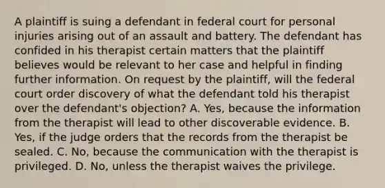 A plaintiff is suing a defendant in federal court for personal injuries arising out of an assault and battery. The defendant has confided in his therapist certain matters that the plaintiff believes would be relevant to her case and helpful in finding further information. On request by the plaintiff, will the federal court order discovery of what the defendant told his therapist over the defendant's objection? A. Yes, because the information from the therapist will lead to other discoverable evidence. B. Yes, if the judge orders that the records from the therapist be sealed. C. No, because the communication with the therapist is privileged. D. No, unless the therapist waives the privilege.