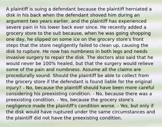 A plaintiff is suing a defendant because the plaintiff herniated a disk in his back when the defendant shoved him during an argument two years earlier, and the plaintiff has experienced severe pain in his lower back ever since. He recently added a grocery store to the suit because, when he was going shopping one day, he slipped on some ice on the grocery store's front steps that the store negligently failed to clean up, causing the disk to rupture. He now has numbness in both legs and needs invasive surgery to repair the disk. The doctors also said that he would never be 100% healed, but that the surgery would relieve some of the pain and numbness. Assume all the claims are procedurally sound. Should the plaintiff be able to collect from the grocery store if the defendant is found liable for the original injury? - No, because the plaintiff should have been more careful considering his preexisting condition. - No, because there was a preexisting condition. - Yes, because the grocery store's negligence made the plaintiff's condition worse. - Yes, but only if the disk would have ruptured under the same circumstances and the plaintiff did not have the preexisting condition.