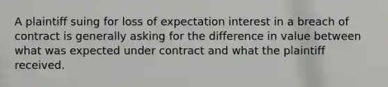 A plaintiff suing for loss of expectation interest in a breach of contract is generally asking for the difference in value between what was expected under contract and what the plaintiff received.