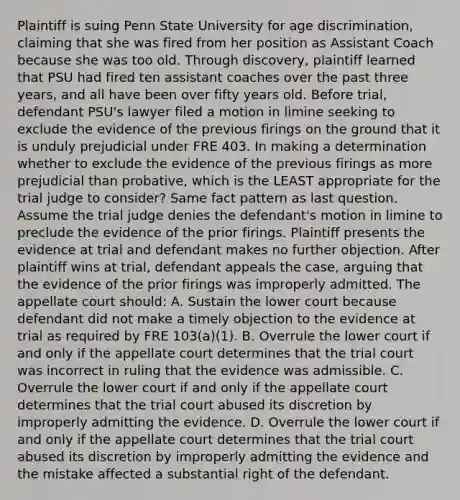 Plaintiff is suing Penn State University for age discrimination, claiming that she was fired from her position as Assistant Coach because she was too old. Through discovery, plaintiff learned that PSU had fired ten assistant coaches over the past three years, and all have been over fifty years old. Before trial, defendant PSU's lawyer filed a motion in limine seeking to exclude the evidence of the previous firings on the ground that it is unduly prejudicial under FRE 403. In making a determination whether to exclude the evidence of the previous firings as more prejudicial than probative, which is the LEAST appropriate for the trial judge to consider? Same fact pattern as last question. Assume the trial judge denies the defendant's motion in limine to preclude the evidence of the prior firings. Plaintiff presents the evidence at trial and defendant makes no further objection. After plaintiff wins at trial, defendant appeals the case, arguing that the evidence of the prior firings was improperly admitted. The appellate court should: A. Sustain the lower court because defendant did not make a timely objection to the evidence at trial as required by FRE 103(a)(1). B. Overrule the lower court if and only if the appellate court determines that the trial court was incorrect in ruling that the evidence was admissible. C. Overrule the lower court if and only if the appellate court determines that the trial court abused its discretion by improperly admitting the evidence. D. Overrule the lower court if and only if the appellate court determines that the trial court abused its discretion by improperly admitting the evidence and the mistake affected a substantial right of the defendant.