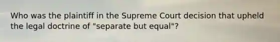 Who was the plaintiff in the Supreme Court decision that upheld the legal doctrine of "separate but equal"?