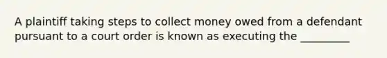 A plaintiff taking steps to collect money owed from a defendant pursuant to a court order is known as executing the _________