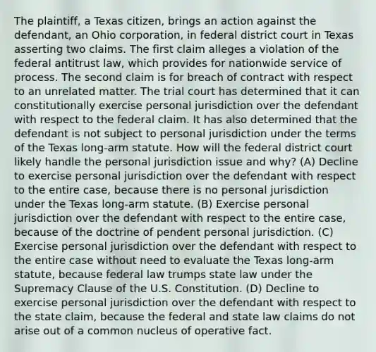 The plaintiff, a Texas citizen, brings an action against the defendant, an Ohio corporation, in federal district court in Texas asserting two claims. The first claim alleges a violation of the federal antitrust law, which provides for nationwide service of process. The second claim is for breach of contract with respect to an unrelated matter. The trial court has determined that it can constitutionally exercise personal jurisdiction over the defendant with respect to the federal claim. It has also determined that the defendant is not subject to personal jurisdiction under the terms of the Texas long-arm statute. How will the federal district court likely handle the personal jurisdiction issue and why? (A) Decline to exercise personal jurisdiction over the defendant with respect to the entire case, because there is no personal jurisdiction under the Texas long-arm statute. (B) Exercise personal jurisdiction over the defendant with respect to the entire case, because of the doctrine of pendent personal jurisdiction. (C) Exercise personal jurisdiction over the defendant with respect to the entire case without need to evaluate the Texas long-arm statute, because federal law trumps state law under the Supremacy Clause of the U.S. Constitution. (D) Decline to exercise personal jurisdiction over the defendant with respect to the state claim, because the federal and state law claims do not arise out of a common nucleus of operative fact.