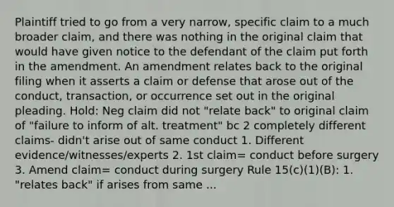 Plaintiff tried to go from a very narrow, specific claim to a much broader claim, and there was nothing in the original claim that would have given notice to the defendant of the claim put forth in the amendment. An amendment relates back to the original filing when it asserts a claim or defense that arose out of the conduct, transaction, or occurrence set out in the original pleading. Hold: Neg claim did not "relate back" to original claim of "failure to inform of alt. treatment" bc 2 completely different claims- didn't arise out of same conduct 1. Different evidence/witnesses/experts 2. 1st claim= conduct before surgery 3. Amend claim= conduct during surgery Rule 15(c)(1)(B): 1. "relates back" if arises from same ...