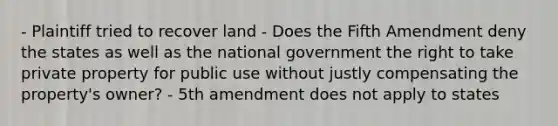 - Plaintiff tried to recover land - Does the Fifth Amendment deny the states as well as the national government the right to take private property for public use without justly compensating the property's owner? - 5th amendment does not apply to states