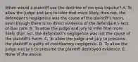 When would a plaintiff use the doctrine of res ipsa loquitur? A. To allow the judge and jury to infer that more likely than not, the defendant's negligence was the cause of the plaintiff's harm, even though there is no direct evidence of the defendant's lack of due care. B. To allow the judge and jury to infer that more likely than not, the defendant's negligence was not the cause of the plaintiff's harm. C. To allow the judge and jury to presume the plaintiff is guilty of contributory negligence. D. To allow the judge and jury to presume the plaintiff destroyed evidence. E. None of the above.