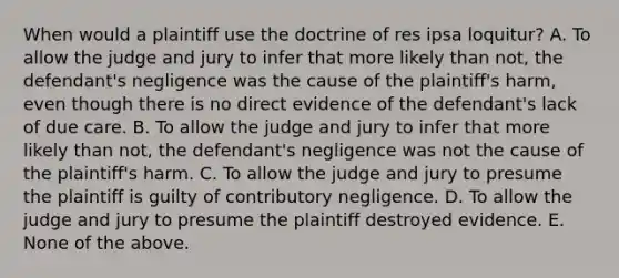 When would a plaintiff use the doctrine of res ipsa loquitur? A. To allow the judge and jury to infer that more likely than not, the defendant's negligence was the cause of the plaintiff's harm, even though there is no direct evidence of the defendant's lack of due care. B. To allow the judge and jury to infer that more likely than not, the defendant's negligence was not the cause of the plaintiff's harm. C. To allow the judge and jury to presume the plaintiff is guilty of contributory negligence. D. To allow the judge and jury to presume the plaintiff destroyed evidence. E. None of the above.